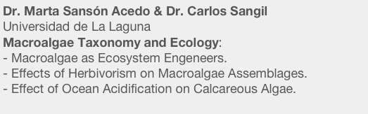 Dr. Marta Sansón Acedo & Dr. Carlos Sangil 
Universidad de La Laguna
Macroalgae Taxonomy and Ecology:
Macroalgae as Ecosystem Engeneers.
Effects of Herbivorism on Macroalgae Assemblages.
- Effect of Ocean Acidification on Calcareous Algae.