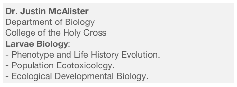 Dr. Justin McAlister
Department of Biology
College of the Holy Cross
Larvae Biology:
Phenotype and Life History Evolution.
Population Ecotoxicology.
Ecological Developmental Biology.