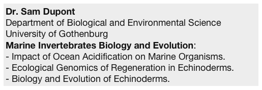 Dr. Sam Dupont
Department of Biological and Environmental Science
University of Gothenburg
Marine Invertebrates Biology and Evolution:
Impact of Ocean Acidification on Marine Organisms.
Ecological Genomics of Regeneration in Echinoderms.
Biology and Evolution of Echinoderms.